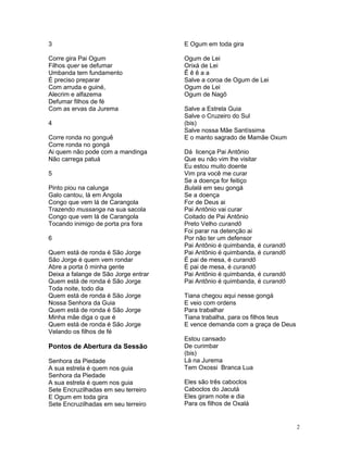 3
Corre gira Pai Ogum
Filhos quer se defumar
Umbanda tem fundamento
É preciso preparar
Com arruda e guiné,
Alecrim e alfazema
Defumar filhos de fé
Com as ervas da Jurema
4
Corre ronda no gonguê
Corre ronda no gongá
Ai quem não pode com a mandinga
Não carrega patuá
5
Pinto piou na calunga
Galo cantou, lá em Angola
Congo que vem lá de Carangola
Trazendo mussanga na sua sacola
Congo que vem lá de Carangola
Tocando inimigo de porta pra fora
6
Quem está de ronda é São Jorge
São Jorge é quem vem rondar
Abre a porta ô minha gente
Deixa a falange de São Jorge entrar
Quem está de ronda é São Jorge
Toda noite, todo dia
Quem está de ronda é São Jorge
Nossa Senhora da Guia
Quem está de ronda é São Jorge
Minha mãe diga o que é
Quem está de ronda é São Jorge
Velando os filhos de fé
Pontos de Abertura da Sessão
Senhora da Piedade
A sua estrela é quem nos guia
Senhora da Piedade
A sua estrela é quem nos guia
Sete Encruzilhadas em seu terreiro
E Ogum em toda gira
Sete Encruzilhadas em seu terreiro
E Ogum em toda gira
Ogum de Lei
Orixá de Lei
Ê ê ê a a
Salve a coroa de Ogum de Lei
Ogum de Lei
Ogum de Nagô
Salve a Estrela Guia
Salve o Cruzeiro do Sul
(bis)
Salve nossa Mãe Santíssima
E o manto sagrado de Mamãe Oxum
Dá licença Pai Antônio
Que eu não vim lhe visitar
Eu estou muito doente
Vim pra você me curar
Se a doença for feitiço
Bulalá em seu gongá
Se a doença
For de Deus ai
Pai Antônio vai curar
Coitado de Pai Antônio
Preto Velho curandô
Foi parar na detenção ai
Por não ter um defensor
Pai Antônio é quimbanda, é curandô
Pai Antônio é quimbanda, é curandô
É pai de mesa, é curandô
É pai de mesa, é curandô
Pai Antônio é quimbanda, é curandô
Pai Antônio é quimbanda, é curandô
Tiana chegou aqui nesse gongá
E veio com ordens
Para trabalhar
Tiana trabalha, para os filhos teus
E vence demanda com a graça de Deus
Estou cansado
De curimbar
(bis)
Lá na Jurema
Tem Oxossi Branca Lua
Eles são três caboclos
Caboclos do Jacutá
Eles giram noite e dia
Para os filhos de Oxalá
2
 