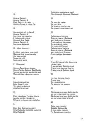 78
Oh viva Oxossi ê
Oh viva Oxossi ê á
Ele é Caboclo do mato
Oh Viva Oxossi ê, minha Pai
79
Oh cindarerê, oh cindarerá
Oh viva Oxossi ê ê
Sua coroa vamos salvar
É de bamba é o clima
O mundo é de Oxalá
Oh viva Oxossi ê ê
Sua coroa do Jacutá
80 (atrair obsessor)
Eu fui no mato caçar serió, serió
Mas quando é tempo de calor
Ora bate com pé
Suspende o pó
Serió, serió, serió
81 (descarga)
Oh meu Deus lá nas alturas
O meu Pai é o Caboclo Gira Mundo
Tumba, que tumba, que tumba, auê
Meus inimigos não podem vencer
82
Caboclo Jaracutinga
Bebe água no coité
Tira ponto na Jurema
Atira flecha sem ver
83
Ele é caboclo da Terra da Jurema
Apanha pemba, risca ponto
Filhos de Umbanda, vem trabalhar
84
Ele é Sete Cachoeiras, orerê
Olha Madeodé, Madeodé, Madeodé
Olha Madeodé
Sobe serra, desce serra orerê
Olha Madeodé, Madeodé, Madeodé
85
Ele vem das matas
Ele vem girar
Ele gira com o sol e a lua
Ele gira com o vento e o mar
86
Salta pra aqui Iracema
Quem te chama é Tabajara
Vem linda como Açucena
Entre espinhos da Jussara
Coroa troa nas matas
Em busca do Pitangui
Salta para aqui Iracema
Quem te chama é Tabajara
Vem linda como Açucena
Entre espinhos da Jussara
87
Ai se não fosse a folha da Jurema
Lá nas matas
O que seria do Caboclo Juruá
Ai a Jurema, Jurema, Jurema
Ai a Jurema do Caboclo Juruá
88
No meio da mata virgem
A coral piou
Com sua capacete
Ele saravou, ele saravou
89
Sá Macutara mironga de Umbanda
Me corre nas matas, me corre ê
Sá Macutara mironga de Umbanda
Me corre nas matas ta ta ruê
90
Caça, caça, caçador
Caçador de Aruanda
O caça, caça, caçador
Foi Oxossi quem mandou
20
 