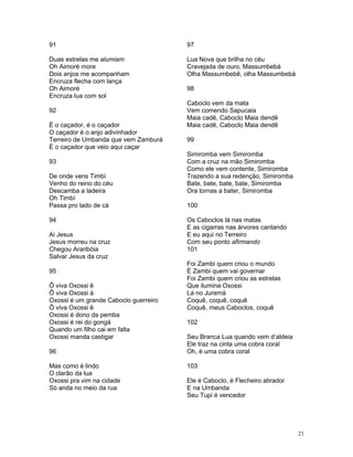 91
Duas estrelas me alumiam
Oh Aimoré more
Dois anjos me acompanham
Encruza flecha com lança
Oh Aimoré
Encruza lua com sol
92
É o caçador, é o caçador
O caçador é o anjo adivinhador
Terreiro de Umbanda que vem Zamburá
É o caçador que veio aqui caçar
93
De onde vens Timbí
Venho do reino do céu
Descamba a ladeira
Oh Timbí
Passa pro lado de cá
94
Ai Jesus
Jesus morreu na cruz
Chegou Araribóia
Salvar Jesus da cruz
95
Ô viva Oxossi ê
Ô viva Oxossi á
Oxossi é um grande Caboclo guerreiro
Ô viva Oxossi ê
Oxossi é dono da pemba
Oxossi é rei do gongá
Quando um filho cai em falta
Oxossi manda castigar
96
Mas como é lindo
O clarão da lua
Oxossi pra vim na cidade
Só anda no meio da rua
97
Lua Nova que brilha no céu
Cravejada de ouro, Massumbebá
Olha Massumbebê, olha Massumbebá
98
Caboclo vem da mata
Vem comendo Sapucaia
Maia cadê, Caboclo Maia dendê
Maia cadê, Caboclo Maia dendê
99
Simiromba vem Simiromba
Com a cruz na mão Simiromba
Como ele vem contente, Simiromba
Trazendo a sua redenção, Simiromba
Bate, bate, bate, bate, Simiromba
Ora tornas a bater, Simiromba
100
Os Caboclos lá nas matas
E as cigarras nas árvores cantando
E eu aqui no Terreiro
Com seu ponto afirmando
101
Foi Zambi quem criou o mundo
É Zambi quem vai governar
Foi Zambi quem criou as estrelas
Que ilumina Oxossi
Lá no Juremá
Coquê, coquê, coquê
Coquê, meus Caboclos, coquê
102
Seu Branca Lua quando vem d’aldeia
Ele traz na cinta uma cobra coral
Oh, é uma cobra coral
103
Ele é Caboclo, é Flecheiro atirador
E na Umbanda
Seu Tupi é vencedor
21
 