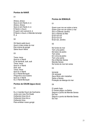 Pontos de NANÃ
01
Atraca, atraca
Que ai vem Nanã, ê, á
Atraca, Atraca
Que ai vem Nanã, ê, á
É Nanã, é Axum
É quem vem saravá ê, á
É Nanã, é Axum, é Mamãe Iemanjá
Ê, á
02
Oh Nanã cadê Axum
Axum é das ondas do mar
Ela é dona de gongá
Salve Axum Nanã
03
Treca, treca
Que eu vi Nanã
É de bambuê, auê, auê
Treca, treca
Que eu vi Nanã
Auê, auê
Treca, treca
Que eu vi Nanã
Eu vi Nanã Boroquê
Pregunta a sua Caiana
Que eu vi Nanã
Eu vi Nanã Boroquê
Pontos de OXUM (água doce)
01
Eu vi mamãe Oxum da Cachoeira
Junto com meu Pai Oxalá
Colhendo lírios lírio ë
Colhendo lírios lírio a
Colhendo lírios
Para enfeitar nosso gongá
Pontos de IEMANJÁ
01
Quem quer me ver sobre a terra
Quem quer me ver sobre o mar
Sou a Cabocla Jandira
Sou a Sereia do Mar
Eruê ruê ruê
Êruá ruá ruá
Êruê ruê, Jandira
02
No fundo do mar
Tem uma pedra
De baixo da pedra
Tem areia
Em cima da pedra
Tem uma santa
Ela é Mamãe Sereia
Mamãe Sereia
No fundo do mar tem areia
03
Iemanjá
Oh Iemanjá
Seus filhos vêm trabalhar
Salve a Sereia
Proteção da falange do mar
04
O veado fugiu
E Oxossi pegou na Bahia
Segura o ponto de Mamãe Sereia
Do mar
Segura o ponto de Mamãe Sereia
Do mar
23
 