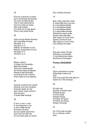 05
Pus-me a escrever na areia
Com conchinhas de Iemanjá
Fiz ponto de Mãe Sereia
Veio a onda desmanchar
Pus-me contar as ondas
Não pude acabar
Vou pedir ao rei das águas
Para o meu ponto firmar
06
Hoje é dia de Nossa Senhora
De nossa Mãe Iemanjá
Olundaê, ê, ê
Olunda á, á, á
Brilham as estrelas no céu
Brilham os peixinhos no mar
Olundaê, ê, ê
Olunda á, á, á
07
Baixou, baixou
A Virgem da Conceição
Maria Imaculada
Para tirar a perturbação
Se tiveres praga de alguém
Desde já seja perdoado
Levando pro mar a dentro
Pras ondas do mar sagrado
08
Quando a estrela vem saindo
Quando a lua vem surgindo
Fazendo clarão do mar
Gira carorô, ê gira carorô á
Gira carorô ê
A nossa Mãe Iemanjá
09
E vem, e vem, e vem
E vem beirando o mar
E vem a Mãe Sereia
Pra todo mal levar
Eu sou aquela pequenina
Que mora em alto mar
Eu sou quem guia os navios
Sou a Sereia Guiomar
10
Bem vinda, seja bem vinda
A nossa Mãe que nos criou
É a rosa Massumbebê
É a rosa Massumbebá
É a rosa Massumbebê
É a nossa Mãe Iemanjá
Passarinho preso canta
Porque não sabe falar
São Jorge é o rei da Terra
Sereia a rainha do mar
São Jorge é o rei da Terra
Com licença de Oxalá
11
Nós aqui nesse Terreiro
Pedimos a sua benção
Tu és Rainha dos mares
Senhora da Conceição
Pontos CRUZADOS
01
Ogum assentado na praia
Assentado à beira mar
(bis)
Veio uma onda tão forte Ogum ê
Quem era ? Era Iemanjá
02
Em alto mar
Quando a Sereia canta
Pedindo forças
Pra Pai Oxalá
Pedindo forças
Pra filhos de Ogum
Pra filhos de Oxossi
Xangô e Iemanjá
03
Eu vi Pai José na praia
Eu vi a Sereia no Mar
(bis)
24
 