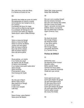 Pai José toma conta dos filhos
E a Sereia do fundo do mar
04
Quando nas matas se ouve um canto
Da passarada em bando a cantar
Uma Cabocla nas margens do rio
Em prantos
A proteção de Axum foi rogar
Com sua fé na Rainha das águas
E a proteção da falange do mar
O rio fica com todas as mágoas
Salve Axum, salve a Mãe Iemanjá
05
Salve a mesa de Xangô
Salve a mesa de Oxalá
Salve os santos da Bahia
Juntos com seu patuá
Não há mesa na Bahia
Que não tenha vatapá
Não há baiano seguro
Que não tenha patuá
06
Duas pedras, um riacho
E as matas pra caçar
As pedras são de Xangô
O riacho é de Iemanjá
E as matas é pra quem sabe atirar
Salve Xangô
Salve Iemanjá
É de bamba o clima
Com licença de Oxalá
07
Se meu pai é Ogum
Minha mãe é Axum
Meu padrinho é Xangô
E lelé é Kaô
E lelé é de vangolé
Lelé Kaô
08
Salve Congo, salve Rebolo
Salve povo de Nação
Salve São Jorge guerreiro
Salve São Sebastião
09
Ele vem com a justiça Xangô
Ele traz Iansã e Iemanjá
Ele vem com Oxossi das matas
Ele traz o amor de Oxalá
Ogum, vencedor de demanda
Estrela clareou sua banda
Na sua aldeia ele é Caboclo
Ogum Arranca Toco
10
No Arerê de Iansã
Rei Congo chegou
No Arerê de Iansã
E seu filhos salvou
Lá na Aruanda
Rei Congo chegou
Vencendo demanda
E o Terreiro firmou
Pontos de OXALÁ
01
Andorinha voou
Os anjinhos foram buscar
Quando voltou
Salve grande Oxalá
Tenham fé meus cafios
Que em mesa de Umbanda
Oxalá tem que vencer
02
Como gira ê como gira
Como gira dentro do gongá
Oh gira para filhos de fé
Oh gira para filhos de fé
Como gira ê como gira
Como gira dentro do gongá
Oh como gira filhos de fé
Vamos salvar a guia
Do nosso Pai Oxalá
03
25
 