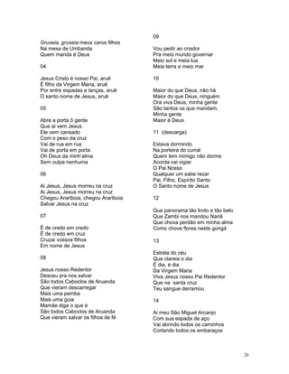 Gruseia, gruseia meus caros filhos
Na mesa de Umbanda
Quem manda é Deus
04
Jesus Cristo é nosso Pai, aruê
É filho da Virgem Maria, aruê
Por entre espadas e lanças, aruê
O santo nome de Jesus, aruê
05
Abre a porta ô gente
Que ai vem Jesus
Ele vem cansado
Com o peso da cruz
Vai de rua em rua
Vai de porta em porta
Oh Deus da minh’alma
Sem culpa nenhuma
06
Ai Jesus, Jesus morreu na cruz
Ai Jesus, Jesus morreu na cruz
Chegou Arariboia, chegou Arariboia
Salvar Jesus na cruz
07
É de credo em credo
É de credo em cruz
Cruzai vossos filhos
Em nome de Jesus
08
Jesus nosso Redentor
Desceu pra nos salvar
São todos Caboclos de Aruanda
Que vieram descarregar
Mais uma pemba
Mais uma guia
Mamãe diga o que é
São todos Caboclos de Aruanda
Que vieram salvar os filhos de fé
09
Vou pedir ao criador
Pra meio mundo governar
Meio sol e meia lua
Meia terra e meio mar
10
Maior do que Deus, não há
Maior do que Deus, ninguém
Ora viva Deus, minha gente
São tantos os que mandam,
Minha gente
Maior é Deus
11 (descarga)
Estava dormindo
Na porteira do curral
Quem tem inimigo não dorme
Acorda vai vigiar
O Pai Nosso
Qualquer um sabe rezar
Pai, Filho, Espírito Santo
O Santo nome de Jesus
12
Que panorama tão lindo e tão belo
Que Zambi nos mandou Nanã
Que chova perdão em minha alma
Como chove flores neste gongá
13
Estrela do céu
Que clareia o dia
É dia, é dia
Da Virgem Maria
Viva Jesus nosso Pai Redentor
Que na santa cruz
Teu sangue derramou
14
Ai meu São Miguel Arcanjo
Com sua espada de aço
Vai abrindo todos os caminhos
Cortando todos os embaraços
26
 