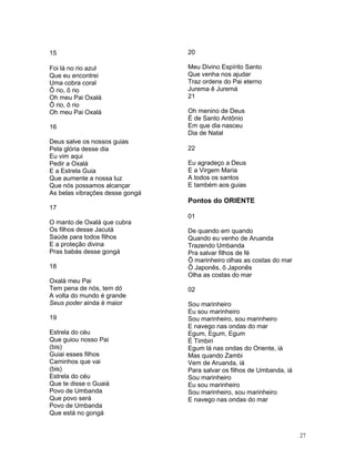 15
Foi lá no rio azul
Que eu encontrei
Uma cobra coral
Ô rio, ô rio
Oh meu Pai Oxalá
Ô rio, ô rio
Oh meu Pai Oxalá
16
Deus salve os nossos guias
Pela glória desse dia
Eu vim aqui
Pedir a Oxalá
E a Estrela Guia
Que aumente a nossa luz
Que nós possamos alcançar
As belas vibrações desse gongá
17
O manto de Oxalá que cubra
Os filhos desse Jacutá
Saúde para todos filhos
E a proteção divina
Pras babás desse gongá
18
Oxalá meu Pai
Tem pena de nós, tem dó
A volta do mundo é grande
Seus poder ainda é maior
19
Estrela do céu
Que guiou nosso Pai
(bis)
Guiai esses filhos
Caminhos que vai
(bis)
Estrela do céu
Que te disse o Guaiá
Povo de Umbanda
Que povo será
Povo de Umbanda
Que está no gongá
20
Meu Divino Espírito Santo
Que venha nos ajudar
Traz ordens do Pai eterno
Jurema ê Juremá
21
Oh menino de Deus
É de Santo Antônio
Em que dia nasceu
Dia de Natal
22
Eu agradeço a Deus
E a Virgem Maria
A todos os santos
E também aos guias
Pontos do ORIENTE
01
De quando em quando
Quando eu venho de Aruanda
Trazendo Umbanda
Pra salvar filhos de fé
Ô marinheiro olhas as costas do mar
Ô Japonês, ô Japonês
Olha as costas do mar
02
Sou marinheiro
Eu sou marinheiro
Sou marinheiro, sou marinheiro
E navego nas ondas do mar
Egum, Egum, Egum
É Timbiri
Egum lá nas ondas do Oriente, iá
Mas quando Zambi
Vem de Aruanda, iá
Para salvar os filhos de Umbanda, iá
Sou marinheiro
Eu sou marinheiro
Sou marinheiro, sou marinheiro
E navego nas ondas do mar
27
 