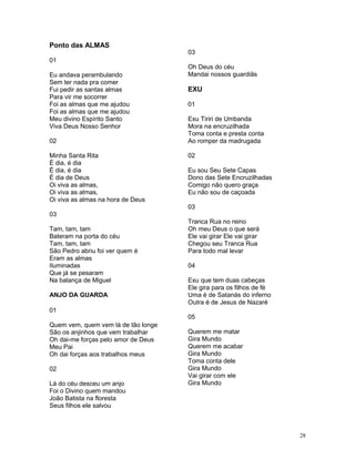 Ponto das ALMAS
01
Eu andava perambulando
Sem ter nada pra comer
Fui pedir as santas almas
Para vir me socorrer
Foi as almas que me ajudou
Foi as almas que me ajudou
Meu divino Espírito Santo
Viva Deus Nosso Senhor
02
Minha Santa Rita
É dia, é dia
É dia, é dia
É dia de Deus
Oi viva as almas,
Oi viva as almas,
Oi viva as almas na hora de Deus
03
Tam, tam, tam
Bateram na porta do céu
Tam, tam, tam
São Pedro abriu foi ver quem é
Eram as almas
Iluminadas
Que já se pesaram
Na balança de Miguel
ANJO DA GUARDA
01
Quem vem, quem vem lá de tão longe
São os anjinhos que vem trabalhar
Oh dai-me forças pelo amor de Deus
Meu Pai
Oh dai forças aos trabalhos meus
02
Lá do céu desceu um anjo
Foi o Divino quem mandou
João Batista na floresta
Seus filhos ele salvou
03
Oh Deus do céu
Mandai nossos guardiãs
EXU
01
Exu Tiriri de Umbanda
Mora na encruzilhada
Toma conta e presta conta
Ao romper da madrugada
02
Eu sou Seu Sete Capas
Dono das Sete Encruzilhadas
Comigo não quero graça
Eu não sou de caçoada
03
Tranca Rua no reino
Oh meu Deus o que será
Ele vai girar Ele vai girar
Chegou seu Tranca Rua
Para todo mal levar
04
Exu que tem duas cabeças
Ele gira para os filhos de fé
Uma é de Satanás do inferno
Outra é de Jesus de Nazaré
05
Querem me matar
Gira Mundo
Querem me acabar
Gira Mundo
Toma conta dele
Gira Mundo
Vai girar com ele
Gira Mundo
28
 