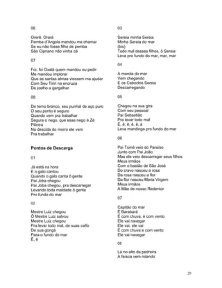 06
Orerê, Orará
Pemba d’Angola mandou me chamar
Se eu não fosse filho de pemba
São Cipriano não vinha cá
07
Foi, foi Oxalá quem mandou eu pedir
Me mandou implorar
Que as santas almas viessem ma ajudar
Com Seu Tiriri na encruza
De joelho a gargalhar
08
De terno branco, seu punhal de aço puro
O seu ponto é seguro
Quando vem pra trabalhar
Segura o nego, que esse nego é Zé
Pilintra
Na descida do morro ele vem
Pra trabalhar
Pontos de Descarga
01
Já está na hora
E o galo cantou
Quando o galo canta ô gente
Pai Joba chegou
Pai Joba chegou, pra descarregar
Levando toda maldade ô gente
Pro fundo do mar
02
Mestre Luiz chegou
Ô Mestre Luiz salvou
Mestre Luiz chegou
Pra levar todo mal, de suas cafio
De sua gongá
Para o fundo do mar
Ê, ê
03
Sereia minha Sereia
Minha Sereia do mar
(bis)
Todo mal desses filhos, ô Sereia
Leva pro fundo do mar, mar, mar
04
A marola do mar
Vem chegando
E os Caboclos Sereia
Descarregando
05
Chegou na sua gira
Com seu pessoal
Pai Sebastião
Pra levar todo mal
Ê, ê, ê, ê, ê, á
Leva mandinga pro fundo do mar
06
Pai Tomé veio do Paraíso
Junto com Pai João
Mas ele veio descarregar seus filhos
Meus irmãos
Com o bastão de São José
Do cravo nasceu a rosa
Da rosa nasceu a flor
Da flor nasceu Maria Virgem
Meus irmãos
A Mãe de nosso Redentor
07
Capitão do mar
È Barabará
É com chuva, é com vento
Ele vai navegar
Ele vai, ele vai
E com chuva e com vento
Ele vai navegar
08
Lá no alto da pedreira
A faísca vem rolando
29
 