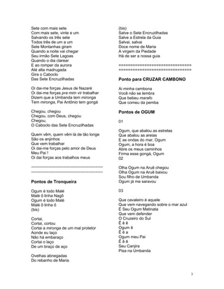 Sete com mais sete
Com mais sete, vinte e um
Salvando os três sete
Todos três de um a um
Sete Montanhas giram
Quando a noite vai chegar
Seu irmão Sete Lagoas
Quando o dia clarear
E ao romper da aurora
Até alta madrugada
Gira o Caboclo
Das Sete Encruzilhadas
Oi dai-me forças Jesus de Nazaré
Oi dai-me forças pra mim vir trabalhar
Dizem que a Umbanda tem mironga
Tem mironga, Pai Antônio tem gongá
Chegou, chegou
Chegou, com Deus, chegou
Chegou,
O Caboclo das Sete Encruzilhadas
Quem vêm, quem vêm lá de tão longe
São os anjinhos
Que vem trabalhar
Oi dai-me forças pelo amor de Deus
Meu Pai !
Oi dai forças aos trabalhos meus
=============================
=============================
Pontos de Tronqueira
Ogum é todo Malé
Malé ô linha Nagô
Ogum é todo Malé
Malé ô linha ô
(bis)
Cortai,
Cortai, cortou
Cortai a mironga de um mal protetor
Aonde eu laço
Não há embaraço
Cortai o laço
De um braço de aço
Ovelhas abnegadas
Do rebanho de Maria
(bis)
Salve o Sete Encruzilhadas
Salve a Estrela da Guia
Salvai, salvai
Doce nome de Maria
A virgem da Piedade
Há de ser a nossa guia
===============================
===============================
Ponto para CRUZAR CAMBONO
Ai minha cambona
Você não se lembra
Que bebeu marafo
Que comeu da pemba
Pontos de OGUM
01
Ogum, que abalou as estrelas
Que abalou as areias
E as ondas do mar, Ogum
Ogum, a hora é boa
Abre os meus caminhos
Firma esse gongá, Ogum
02
Olha Ogum na Aruê chegou
Olha Ogum na Aruê baixou
Sou filho de Umbanda
Ogum já me saravou
03
Que cavaleiro é aquele
Que vem navegando sobre o mar azul
É Seu Ogum Matinata
Que vem defender
O Cruzeiro do Sul
Ê ê ê
Ogum ê
Ê ê a
Ogum meu Pai
Ê ê ê
Seu Canjira
Pisa na Umbanda
3
 