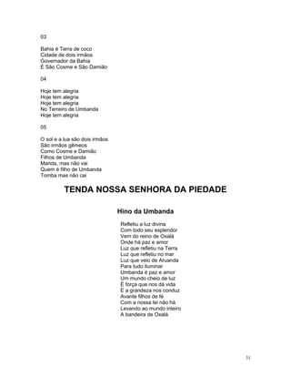 03
Bahia é Terra de coco
Cidade de dois irmãos
Governador da Bahia
É São Cosme e São Damião
04
Hoje tem alegria
Hoje tem alegria
Hoje tem alegria
No Terreiro de Umbanda
Hoje tem alegria
05
O sol e a lua são dois irmãos
São irmãos gêmeos
Como Cosme e Damião
Filhos de Umbanda
Manda, mas não vai
Quem é filho de Umbanda
Tomba mas não cai
TENDA NOSSA SENHORA DA PIEDADE
Hino da Umbanda
Refletiu a luz divina
Com todo seu esplendor
Vem do reino de Oxalá
Onde há paz e amor
Luz que refletiu na Terra
Luz que refletiu no mar
Luz que veio de Aruanda
Para tudo iluminar
Umbanda é paz e amor
Um mundo cheio de luz
É força que nos dá vida
E a grandeza nos conduz
Avante filhos de fé
Com a nossa lei não há
Levando ao mundo inteiro
A bandeira de Oxalá
31
 