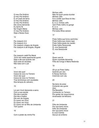 O meu Pai Antônio
O meu Pai Antônio
É um preto de fama
O meu Pai Antônio
O meu Pai Antônio
Ele vence demanda
Eu tenho fé
Na Virgem Maria
O meu Pai Antônio
Seja o Nosso Guia
12
Pai Joaquim ê ê
Pai Joaquim ê á
Pai Joaquim chegou de Angola
Pai Joaquim é de Angola, Angolá
13
Pai Joaquim cadê Pai Mané
Tá lá nas matas apanhando guiné
Diga a ele que quando vier
Que suba as escadas
Não bata com o pé
14
Vovó não quer
Casca de coco no Terreiro
Vovó não quer
Casca de coco no Terreiro
Traz lembrança com saudades
Dos tempos do cativeiro
15
Lá vem Vovó descendo a serra
Com a sua sacola
Ela trás a pemba
Ela trás a toalha
Ela vem de Angola
Eu quero ver Vovó
Eu quero ver Vovó
Eu quero ver se filho de Umbanda
Tem querer
16
Com o poder de minha Pai
Minhas cafio
Não há quem possa duvidar
Minhas cafio
Foi o poder que Deus te deu
Minhas cafio
Ê, ê, ê, minhas cafio
Tem Preto Velho no gongá
Ê, ê, ê,
Minhas cafio
Prá todos filhos saravá
17
Preta Velha que fuma cachimbo
Preta Velha que cheira rapé
Preta Velha gosta de marafo
Preta Velha Saracondé
Ô, viva Saracondé
Ô, viva Saracondé
18
Quem vem lá
Quem combate demanda
Filha de Congo é Maria Redonda
19
Oh já vai Preto Velho
Subindo pro céu
E Nossa Senhora
Cobrindo com véu
20
Na beira da praia
Cortando seu guiné
(bis)
Pai Benedito
Conhecido no Terreiro
Por gostar de moça branca
Amansador de feiticeiro
21
Filho de Umbanda
Por que tanto chora
Filho de Umbanda
Por que tanto chora
É vovó Carlota
Que já vai embora
33
 