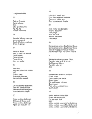...
Que já foi embora
22
Tatá na Aruanda
Eu na calunga
(bis)
Olha quanta dumba
Zig, zig, zig
Eu sem nenhuma
23
Benedito é Preto, calunga
Mora no roseiral
Se ele é feiticeiro, calunga
Chefe de gongá
24
Bahia ou África
Vem cá, vem cá, vem cá
Força baiana
Força africana
Força divina
Vem nos ajudar
25
Na Bahia
Ninguém pode com baiano
(bis)
Quebra coco
Arrebenta sapucaia
Vamos todos saravá
26
Oh meu Senhor do Bonfim
Valei-me São Salvador
Vamos salvar nossa gente
Povo da Bahia chegou
27
Arriou na linha de Congo
É Congo, é Congo aruê
Arriou na linha de Congo
Agora que eu quero ver
28
Eu corro a minha gira
Com Deus e Nossa Senhora
Eu corro a minha gira
Com todo povo de Angola
29
Aruê minha São Benedito
A coroa de Zambi
Tem gongá
Auê, auê, auê
A coroa de Zambi
Tem gongá
30
E ora vamos saravá Seu Rei de Congo
E ora vamos saravá Seu Rei de Congo
Saravá ele pequenino que ele seja
Seu Rei de Congo ora vamos saravá
31
São Benedito na língua de Zambi
Também sabe ler ê, ê, ê, ê, ê
Se Mucambo é bom
Também sabe ler
(bis)
32
Preta Mina que vem lá da Bahia
Quem, quem
Traz o rosário de Maria
Quem, quem
É o rosário azul e branco
Quem, quem
Para salvar nossos irmãos
Quem, quem
33
Minha agulha, minha didá
Quem não tem agulha
Pra que quer didá
(bis)
Minha ponto é seguro no fundo do mar
Minha ponto é seguro Mamãe Iemanjá
Minha ponto é seguro no fundo do mar
34
 
