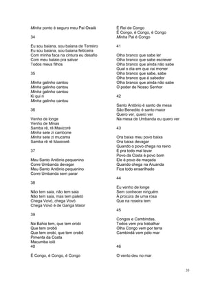 Minha ponto é seguro meu Pai Oxalá
34
Eu sou baiana, sou baiana de Terreiro
Eu sou baiana, sou baiana feiticeira
Com minha faca na cintura eu desafio
Com meu balaio pra salvar
Todos meus filhos
35
Minha galinho cantou
Minha galinho cantou
Minha galinho cantou
Ki qui ri
Minha galinho cantou
36
Venho de longe
Venho de Minas
Samba rê, rê Maxicorê
Minha sete zi cambone
Minha sete zi mucama
Samba rê rê Maxicorê
37
Meu Santo Antônio pequenino
Corre Umbanda devagar
Meu Santo Antônio pequenino
Corre Umbanda sem parar
38
Não tem saia, não tem saia
Não tem saia, mas tem paletó
Chega Vovó, chega Vovó
Chega Vovó é de Ganga Maior
39
Na Bahia tem, que tem orobi
Que tem orobô
Que tem orobi, que tem orobô
Pimenta da Costa
Macumba ioiô
40
É Congo, é Congo, é Congo
É Rei de Congo
É Congo, é Congo, é Congo
Minha Pai é Congo
41
Olha branco que sabe ler
Olha branco que sabe escrever
Olha branco que ainda não sabe
Qual o dia em que vai morrer
Olha branco que sabe, sabe
Olha branco que é sabedor
Olha branco que ainda não sabe
O poder de Nosso Senhor
42
Santo Antônio é santo de mesa
São Benedito é santo maior
Quero ver, quero ver
Na mesa de Umbanda eu quero ver
43
Ora baixa meu povo baixa
Ora baixa devagar
Quando o povo chega no reino
É pra todo mal levar
Povo da Costa é povo bom
Ele é povo de maçada
Quando chega na Aruanda
Fica todo ensarilhado
44
Eu venho de longe
Sem conhecer ninguém
À procura de uma rosa
Que na roseira tem
45
Congos e Cambindas,
Todos vem pra trabalhar
Olha Congo vem por terra
Cambindá vem pelo mar
46
O vento deu no mar
35
 