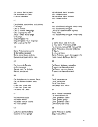 E a marola deu na areia
Pai Antônio é um Preto
Que não bambeia
47
Os quindins, os quindins, os quindins
Ô Mujongo
Olha lá no mar
Olha lá no mar ô Mujongo
Olha Mujongo no mar
A sua Terra é muito longe
Ô Mujongo
Ninguém pode ir lá
Ninguém pode ir lá, ô Mujongo
Olha Mujongo no mar
48
Santo Antônio era menino
Oi Benedito era rapaz
Corre, corre Santo Antônio
Eu quero ver quem corre mais
49
Ele é dono de Terreiro
Já firmou gongá
Saravá meu Pai Antônio
Saravá seu Jacutá
50
Pai Antônio quando vem da Bahia
Ele traz Estrela Guia no peito
(bis)
Quem deu, quem deu
Quem deu, quem dará
Foi nosso Pai Oxalá
51
Vou ralar meu coco
Vou fazer dendê
Vou botar na rua, baiana
Pra você vender
52
És tu meu Santo Antônio
És dono do meu gongá
Se não fosse Santo Antônio
Não sabia corimbar
Se não fosse Santo Antônio
Não sabia trabalhar
53
Pisa no caminho devagar, Preto Velho
Pisa no caminho devagar
Olha que o caminho tem espinho
Preto Velho
Pisa no caminho devagar, Preto Velho
54
O Santo é que está de ronda
O meu Santo Antônio Aruandá
Na Aruandê,na Aruandê, na Aruandá
Santo Antônio na linha de Umbanda
É Ogum,
É o meu protetor
Santo Antônio é quem é meu padrinho
Neste mundo de Nosso Senhor
55
Rei Congo Mujongo maravilha
É quem manda aruê saravá
Rei Congo mandou chamar
É quem manda aruê saravá
56
Cadê a sua pemba
Cadê a sua guia
Ela é Vovó Maria
Seu gongá é na Bahia
57
Se os Pretos Velhos têm
Os Pretos Velhos dá
Corre gira Preto Velho
Corre gira no gongá
Corre gira Preto Velho
Com licença de Oxalá
58
Santo Antônio de pemba
Segura seus filhos
36
 