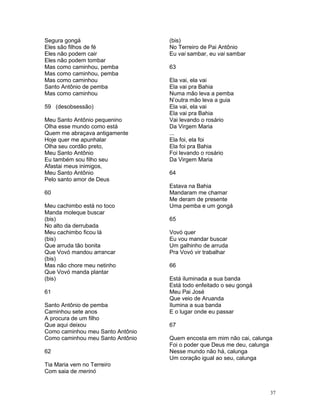 Segura gongá
Eles são filhos de fé
Eles não podem cair
Eles não podem tombar
Mas como caminhou, pemba
Mas como caminhou, pemba
Mas como caminhou
Santo Antônio de pemba
Mas como caminhou
59 (desobsessão)
Meu Santo Antônio pequenino
Olha esse mundo como está
Quem me abraçava antigamente
Hoje quer me apunhalar
Olha seu cordão preto,
Meu Santo Antônio
Eu também sou filho seu
Afastai meus inimigos,
Meu Santo Antônio
Pelo santo amor de Deus
60
Meu cachimbo está no toco
Manda moleque buscar
(bis)
No alto da derrubada
Meu cachimbo ficou lá
(bis)
Que arruda tão bonita
Que Vovó mandou arrancar
(bis)
Mas não chore meu netinho
Que Vovó manda plantar
(bis)
61
Santo Antônio de pemba
Caminhou sete anos
A procura de um filho
Que aqui deixou
Como caminhou meu Santo Antônio
Como caminhou meu Santo Antônio
62
Tia Maria vem no Terreiro
Com saia de merinó
(bis)
No Terreiro de Pai Antônio
Eu vai sambar, eu vai sambar
63
Ela vai, ela vai
Ela vai pra Bahia
Numa mão leva a pemba
N’outra mão leva a guia
Ela vai, ela vai
Ela vai pra Bahia
Vai levando o rosário
Da Virgem Maria
...
Ela foi, ela foi
Ela foi pra Bahia
Foi levando o rosário
Da Virgem Maria
64
Estava na Bahia
Mandaram me chamar
Me deram de presente
Uma pemba e um gongá
65
Vovó quer
Eu vou mandar buscar
Um galhinho de arruda
Pra Vovó vir trabalhar
66
Está iluminada a sua banda
Está todo enfeitado o seu gongá
Meu Pai José
Que veio de Aruanda
Ilumina a sua banda
E o lugar onde eu passar
67
Quem encosta em mim não cai, calunga
Foi o poder que Deus me deu, calunga
Nesse mundo não há, calunga
Um coração igual ao seu, calunga
37
 