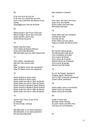 68
É de ouro só,é de ouro só
É de ouro só o cachimbo da Vovó
Com o seu cachimbo ela defuma a sua
banda
Vovó Maria que veio de Aruanda
69
Maria Conga o que é que você quer
Maria Conga o que é que você quer
Quero pemba, quero rosa
Quero folhas de guiné
70
Neste mato tem folha
Tem rosário de Nossa Senhora
Aruê minha São Benedito
São Benedito que nos valha dessa hora
71
Tem vintém, mamãezinha
Não tem não minhas cafio
(bis)
Olha Tia Maria como vem sambando
Olha Tia Maria como vem gingando
72
Santo Antônio é santo maior
Santo Antônio é santo maior
Quem pode com ele é o filho de Zambi
Quem pode com ele é o filho de Zambi
Quem amarra e desata é Santo Antônio
Quem amarra e desata é Santo Antônio
Quem pode com ele é o filho de Zambi
Quem pode com ele é o filho de Zambi
73
Terra zi que Terra, zi que Terra
Zi calunga
Oi viva Congo, calunga
74
São Benedito, é um santo padroeiro
São Benedito, é um santo padroeiro
Se não fosse Benedito
Não acabava o cativeiro
75
Tem coco, tem coco, tem coco
Esse coco, tem dendê
Quem quiser zorô bem feito
Dá baiana prá fazer
76
Preta Velha que vem da Bahia
Corimba de noite
Corimba de dia
Preta Velha com seu patuá
Segura a banda de branco sinhá
77
No Terreiro desse gongá
Flor Branquinha está de pé
Viva a bandeira da Costa
Viva o povo de Guiné
Viva o povo de Aruanda
Saravá rainha de Umbanda
Viva o povo de gongá
Saravá meu Pai Oxalá
78
Eu vim de Angola, bambaruê
Cheguei agora, bambaruê
Com a mão na pemba, bambaruê
Cantei vitória, bambaruê
79
Arriou papai, arriou a sua banda
Salve o povo de calunga
Salve o povo de Aruanda
80
Cadê a minha coco
De bater neste Terreiro
Ai quem mexer com filho meu
Tem que ver com feiticeiro
81
38
 