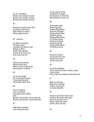 Eu vim, da Aldeia
Brincar com Congo na areia
Brincar com Congo na areia
Brincar com Congo na areia
82
Quando eu venho lá de cima
Eu passei à beira mar
Bota canga no sereno
Deixa canga serená
83 (pólvora)
Eu plantei mandioca
Formiga comeu
Já plantei não planto mais
Minhas zi filhos
Cadê minha gongá
Ô zing, zing, zing, zing
Zing, zing, zing, zá
84
Adeus minha pemba
Adeus minha guia
Minha Terra é muito longe
Meu gongá é na Bahia
85
Eu vim de Angola
Eu trouxe figa de guiné
Trouxe figa de guiné
Para salvar filhos de fé
86
Vou me embora
Vou me embora
Vou daqui para a Bahia
(bis)
Bumba que bumba, que bumba ioiô
Bumba que bumba, que bumba iaiá
87
Mãe Maria lavadeira
Lava roupa de sinhá
Lavou saia de renda
E depois foi entregar
Na Aruanda, na Aruanda
Na Aruanda eu quero ver
88
Andei sete noites
Andei sete dias
Chegou Maria Mina
Que veio da Bahia
Chegou Maria Mina
Dona de gongá
Chegou Maria Mina
P’ros filhos salvar
Pimenta da Costa
Azeite de dendê
Chegou Maria Mina
Pros filhos benzê
89
O biju tá no tacho
Tá no ponto de virar
Marafo tá no coco
Tá bom de tomar
90
Eu venho da Bahia
Com o pano da Costa, rosário e guias
Orobi, orobô
Com a mão nas cadeiras chamando ioiô
91
Bate na cumbuca
Repenica no gongá
Chama nosso povo
E vamos trabalhar
92
Aonde é que Preto Velho mora
Aonde é que Preto Velho gira
Ele mora na beira do rio
Onde o galo não canta
Onde o pinto não pia
93
39
 