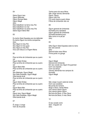04
Salve Ogum Iara
Ogum Matinata
Ogum Rompe Mato
Ogum Megê
(bis)
Eles trabalham na terra meu Pai
Eles trabalham no mar
Eles trabalham na areia meu Pai
Salve Ogum Beira Mar
05
Eu tenho Sete Espadas pra me defender
Eu tenho Ogum na minha companhia
(bis)
Seu Ogum é meu Pai
Seu Ogum é meu guia
Seu Ogum é meu Pai
Vivo com Deus e a Virgem Maria
06
Pisa na linha de Umbanda que eu quero
ver
Ogum Sete Ondas
Pisa na linha de Umbanda que eu quero
ver
Ogum Beira Mar
Pisa na linha de Umbanda que eu quero
ver
Seu Matinata, Ogum Megê
Seu Sete Espadas, Ogum Megê
Olha banda aruê
Pisa na linha de Umbanda que eu quero
ver
Ogum Sete Ondas
Pisa na linha de Umbanda que eu quero
ver
Ogum Beira Mar
Pisa na linha de Umbanda que eu quero
ver
Ogum Iara, Ogum Megê
Seu Sete Espadas, Ogum Megê
Olha banda aruê
07
Ô Jorge, ô Jorge
Vem de Aruanda
Tenha pena de seus filhos
São Jorge venceu demanda
Ogum, Ogum
Ogum meu Pai
Foi você mesmo quem disse
Filhos de Umbanda não cai
08
Ogum general de Umbanda
Humaitá jurou bandeira
Ogum general de Umbanda
Humaitá bandeira jurou
Mas como é no pé pé
(bis)
09
Olha Ogum Sete Espadas está no reino
Ele veio saravá
(bis)
Saravá todos seus filhos
Firma ponto no gongá
10
Ogum Megê
General de Umbanda
Em seu cavalo seu Ogum foi guerrear
Com sua espada
Com sua lança
Venceu demanda nos campos do
Humaitá
Ogum Megê
11
São Jorge é quem está de ronda
Com sua cavalaria
Na ponta da romaria
Roga a Deus, Santa Maria
Ora vamos salvar Ogum
Ora vamos salvar Ogum
Na hora de Deus, ô meu Deus
Na hora de Deus, ô meu Deus
12
O seu cavalo corre
Sem ninguém vê
(bis)
4
 