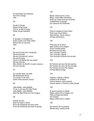 Oi Cambinda de Umbanda
Seu Pai é Congo
(bis)
94
Se ele é Congo
Deixa Congo arriar
O le le, se ele é Congo
Deixa Congo trabalhar
95
É devagar, é devagarinho
Quem andar com Preto Velho
Nunca fica no caminho
(bis)
96
Na sua Urucaia tem mungunzá
Na sua Urucaia
Na sua Urucaia tem caruru
Na sua Urucaia
Quem é da Bahia tem seu patuá
Na sua Urucaia
Meu Senhor do Bonfim é quem saravou
Na sua Urucaia
97
Eu mandei fazer um baile
Na fazenda do Sinhô
Foi no dia 13 de maio
Quem tinha escravo chorou
98
João Batão, João Batelão
Tu és, tu és meu Pai São Pedro
João Batão, João Batelão
Meu Pai São Pedro em cima d’água
99
Estrela do Céu
Que me disse o Guaiá
Povo de Umbanda que povo será
Povo de Umbanda que está no gongá
100
Baixai, baixai como a rosa
Maria, nossa Mãe extremosa
Anda ver nosso povo de Aruanda
Trabalhando no gongá
Em nossa lei de Umbanda
101
Preto D’ Angola é Preto Velho
Preto que nunca falhou
Galo cantou, Jesus nasceu
Inimigo estremeceu
102
Pinto piou lá na serra
Galo cantou lá na Angola
Sucuri mordeu jibóia
Na barra da sua saia
Tem mironga, ô gente
Tem mironga, ô gente
Tem mironga na barra da sua saia
103
No Terreiro de meu Pai tem pemba
No Terreiro de meu Pai tira mironga
No Terreiro de meu Pai chegou
A Preta Maria Conga
104
A Bahia, a Bahia, a Bahia
A Bahia é de Cristina
Vamos sarava, vamos saravá
Vamos sarava o Terreiro e este Gongá
105
Ai quem mandou à cidade
Negra velha já foi à cidade, ê ê
Fala na língua de Zambi
Oh! Cidade
Negra velha já foi à cidade
106
Sou baiano de mussanga
Samba aqui, samba acolá
40
 