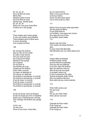 Eh, eh, ah, ah
Se tu és filha de mesa
Minha filha
Ninguém pode te levar
Se tu és filha de mesa
Samba aqui, samba acolá
Eh, eh, ah, ah
Deixa ver a tua guia minha filha
Ai deixa ver o seu gongá
107
Tiana chegou aqui nesse gongá
E veio com ordens para trabalhar
Tiana trabalha para os filhos seus
E vence demanda
Com a graça de Deus
108
Dá licença Pai Antônio
Que eu não vim lhe visitar
Eu estou muito doente
Vim pra você me curar
Se a doença for feitiço
Bulalá em seu gongá
Se a doença
For de Deus ai
Pai Antônio vai curar
Coitado de Pai Antônio
Preto Velho curandô
Foi parar na detenção ai
Por não ter um defensor
Pai Antônio é quimbanda, é curandô
Pai Antônio é quimbanda, é curandô
É pai de mesa, é curandô
É pai de mesa, é curandô
Pai Antônio é quimbanda, é curandô
Pai Antônio é quimbanda, é curandô
109
Oi dai-me forças Jesus de Nazaré
Oi dai-me forças pra mim vir trabalhar
Dizem que a Umbanda tem mironga
Tem mironga, Pai Antônio tem gongá
110
Já foi o sol
Já veio a lua
Como é seu nome, minha filha
Eu me chamo Elvira
Olha a chuva que choveu
A terra já molhou
Quem me dera estar agora
Lá na Terra onde eu nasci
111
Bahia é boa pra quem sabe aproveitar
Se não gosta da Bahia,
O que foste fazer lá
Lá na Bahia, corre água sem chover
Se a água de coco é boa
Eu também quero beber
112
Nesse mato tem folha
Tem rosário de Nossa Senhora
(bis)
E aruê minha São Benedito
São Benedito que nos valha dessa hora
113
Virgem Mãe da Piedade
Protetora desta Tenda
Iluminai Sete Encruzilhadas
Para que ele nos defenda
E ao bom velho Pai Antônio
Nós vos pedimos mais luz
Afim de que ele nos ajude
A carregar nossa cruz
E bom e pequenino Pai Joba
Guarda avançado desta Tenda
Nós vos pedimos Senhora
Que sobre ele seu manto estenda
114
Preto Velho anda a pé
Por que quer
(bis)
Pé, pé, pé, Preto Velho
Ada a pé por que quer
115
Cateretê de Preto Velho
É de Congo só
Cateretê de Preto Velho
É de Congo só
41
 