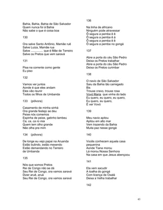 Bahia, Bahia, Bahia de São Salvador
Quem nunca foi à Bahia
Não sabe o que é coisa boa
130
Ora salve Santo Antônio, Mamãe ruê
Salve Luiza, Mamãe rua
Salve ............... que é Mãe de Terreiro
Salve os Pretos que vem saravá
131
Pisa na corrente como gente
Eu piso
132
Vamos ver juntos
Aonde é que eles andam
Eles vão reunir
Todos os filhos de Umbanda
133 (pólvora)
Casamento de minha sinhá
Ora grande festejo se deu
Peixe nós comemos
Espinha de peixe, gatinho lambeu
Ca, ca, ca ro mia
Quem tem olho grande
Não olha pra mim
134 (pólvora)
De longe eu vejo papai na Aruanda
Estão bulindo, estão mexendo
Estão demandando no Terreiro
de Umbanda
135
Nós que somos Pretos
Rei de Congo não se dá
Seu Rei de Congo, ora vamos saravá
Dizer aruê, aruá
Seu Rei de Congo, ora vamos saravá
136
Na linha de africano
Ninguém pode atravessar
Ô segura a pemba ê ê
Ô segura a pemba ê á
Ô segura a pemba ê ê
Ô segura a pemba no gongá
137
Abre a porta do céu São Pedro
Deixa os Pretos trabalhar
Abre a porta do céu São Pedro
Deixa os Pretos curimbar
138
O navio de São Salvador
Saiu da Bahia tão carregado
Bis
Trouxe cravo, trouxe rosa
Vovó Maria que vinha do lado
Eu quero, eu quero, eu quero,
Eu quero, eu quero,
É ver Vovó
139
Meu navio apitou
Apitou em alto mar
Vem trazendo da Bahia
Muita paz nesse gongá
140
Vocês conhecem aquela casa
pequenina
Aonde Tiana morou
Lá morou Nossa Senhora
Na casa em que Jesus abençoou
141
Ela vem sacudir
A toalha do gongá
Com licença de Oxalá
Deixa a Velha trabalhar
142
43
 