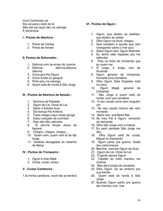 Vovó Cambinda vai
Ela vai para o lado de lá
Mas ela vai caçar tatu na calunga
E tamanduá
I . Preces de Abertura :
1. Prece de Cáritas
2. Prece de Ismael
II. Pontos de Defumador :
1. Defuma com as ervas da Jurema
2. Defuma, defuma,defuma,
defuma.
3. Corre gira Pai Ogum
4. Corre ronda no gonguê
5. Pinto piou na calunga
6. Quem está de ronda é São Jorge
III . Pontos de Abertura de Sessão :
1. Senhora da Piedade
2. Ogum de Lei, Orixá de Lei
3. Salve a Estrela Guia
4. Dá licença Pai Antônio
5. Tiana chegou aqui nesse gongá
6. Estou cançado de curimbar
7. Eles são três caboclos
8. Oi dai-me forças Jesus de
Nazaré
9. Chegou, chegou, chegou ...
10. Quem vem, quem vem lá de tão
longe
11. Ovelhas abnegadas do rebanho
de Maria
IV . Pontos de Tronqueira :
1. Ogum é todo Malé
2. Cortai, cortai, cortou
V . Cruzar Cambonos :
1.Ai minha cambona, você não se lembra
VI . Pontos de Ogum :
1. Ogum, que abalou as estrelas,
que abalou as areias
2. Olha Ogum na Aruê, chegou
3. Que cavaleiro é aquele que vem
navegando sobre o mar azul
4. Salve Ogum Iara, Ogum Matinata
5. Eu tenho sete espadas pra me
defender
6. Pisa na linha de Umbanda que
eu quero ver
7. Ô Jorge, ô Jorge, vem de
Aruanda
8. Ogum general de Umbanda,
Humaitá jurou bandeira
9. Olha Ogum Sete Espadas está
no reino
10. Ogum Megê, general de
Umbanda
11. São Jorge é quem está de
ronda, com sua cavalaria
12. O seu cavalo corre sem ninguém
ver
13. No seu cavalo branco ele vem
montado
14. Beira mar, auê Beira Mar
15. Se meu Pai é Ogum, vencedor
de demanda
16. Olha São Jorge com a matula
17. Eu pedi caridade São Jorge me
deu
18. Olha Ogum está de ronda,
Miguel tá chamando
19. Ogum partiu pra guerra, Oxalá
deu carta branca
20. Marchai, marchai Ogum de Guia
21. Ogum de Lei, Orixá de Lei
22. Ô gente sarava Ogum
23. Capitão do mato mandou me
chamar
24. Mas ele é praça de cavalaria
25. Olha Ogum vai se embora pra
sua banda
26. Quem está de ronda é São
Jorge
27. Quando Ogum partiu pra guerra
ele mandou orar, orar
44
 