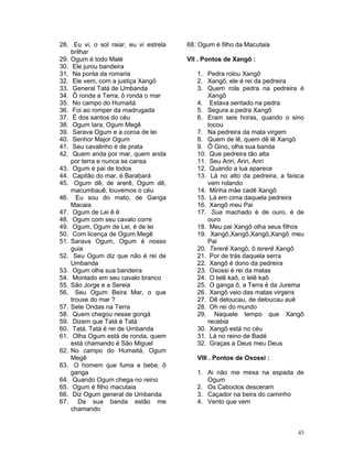 28. Eu vi, o sol raiar, eu vi estrela
brilhar
29. Ogum é todo Malé
30. Ele jurou bandeira
31. Na ponta da romaria
32. Ele vem, com a justiça Xangô
33. General Tatá de Umbanda
34. Ô ronda a Terra, ô ronda o mar
35. No campo do Humaitá
36. Foi ao romper da madrugada
37. É dos santos do céu
38. Ogum Iara, Ogum Megê
39. Sarava Ogum e a coroa de lei
40. Senhor Major Ogum
41. Seu cavalinho é de prata
42. Quem anda por mar, quem anda
por terra e nunca se cansa
43. Ogum é pai de todos
44. Capitão do mar, é Barabará
45. Ogum dê, de arerê, Ogum dê,
macumbauê, louvemos o céu
46. Eu sou do mato, de Ganga
Macaia
47. Ogum de Lei ê ê
48. Ogum com seu cavalo corre
49. Ogum, Ogum de Lei, é de lei
50. Com licença de Ogum Megê
51. Sarava Ogum, Ogum é nosso
guia
52. Seu Ogum diz que não é rei de
Umbanda
53. Ogum olha sua bandeira
54. Montado em seu cavalo branco
55. São Jorge e a Sereia
56. Seu Ogum Beira Mar, o que
trouxe do mar ?
57. Sete Ondas na Terra
58. Quem chegou nesse gongá
59. Dizem que Tatá é Tatá
60. Tatá, Tatá é rei de Umbanda
61. Olha Ogum está de ronda, quem
está chamando é São Miguel
62. No campo do Humaitá, Ogum
Megê
63. O homem que fuma e bebe, ô
ganga
64. Quando Ogum chega no reino
65. Ogum é filho macutaia
66. Diz Ogum general de Umbanda
67. Da sua banda estão me
chamando
68. Ogum é filho da Macutaia
VII . Pontos de Xangô :
1. Pedra rolou Xangô
2. Xangô, ele é rei da pedreira
3. Quem rola pedra na pedreira é
Xangô
4. Estava sentado na pedra
5. Segura a pedra Xangô
6. Eram seis horas, quando o sino
tocou
7. Na pedreira da mata virgem
8. Quem de lê, quem dê lê Xangô
9. Ô Gino, olha sua banda
10. Que pedreira tão alta
11. Seu Ariri, Ariri, Ariri
12. Quando a lua aparece
13. Lá no alto da pedreira, a faísca
vem rolando
14. Minha mãe cadê Xangô
15. Lá em cima daquela pedreira
16. Xangô meu Pai
17. Sua machado é de ouro, é de
ouro
18. Meu pai Xangô olha seus filhos
19. Xangô,Xangô,Xangô,Xangô meu
Pai
20. Tererê Xangô, ô tererê Xangô
21. Por de trás daquela serra
22. Xangô é dono da pedreira
23. Oxossi é rei da matas
24. O lelê kaô, o lelê kaô
25. O ganga ô, a Terra é da Jurema
26. Xangô veio das matas virgens
27. Dê deloucau, de deloucau auê
28. Oh rei do mundo
29. Naquele tempo que Xangô
recebia
30. Xangô está no céu
31. Lá no reino de Badé
32. Graças a Deus meu Deus
VIII . Pontos de Oxossi :
1. Ai não me mexa na espada de
Ogum
2. Os Caboclos desceram
3. Caçador na beira do caminho
4. Vento que vem
45
 