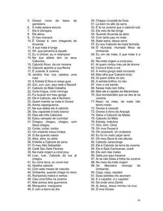 5. Oxossi mora de baixo da
gameleira
6. A mata estava escura
7. Ele é Ubirajara
8. Ele atirou
9. O meu manacá
10. Ê Oxossi ê, vem chegando de
Aruanda
11. A sua mata é longe
12. Oh, que penacho é aquele
13. Eu vi chover, eu vi relampear
14. Na sua aldeia tem os seus
Caboclos
15. Caboclo Roxo, da cor morena
16. Caboclo apanha a sua flecha
17. Ê Juremê, ê Jurema
18. Jandira traz nos cabelos uma
rosa
19. A Estrela D’Alva é nossa guia
20. Zun, zun, zun, aqui está o Nazaré
21. Caboclo do Mato trabalha
22. Corto língua, corto mironga
23. Fui buscar em meu gongá
24. Ele é Caboclo, ele é flecheiro
25. Quem manda na mata é Oxossi
26. Arreia capangueiros
27. Na sua aldeia ele é caboclo
28. Seu capacete é todo branco
29. Eles são três Caboclos
30. Estou cansado de curimbar
31. Chegou, chegou, chegou, com
Deus chegou
32. Cortai, cortai, cortou
33. Um instante meus irmãos
34. O dia quando nasce
35. Atira, atira, eu atirei
36. Enfeitei a Cabocla de pena
37. O meu São Sebastião
38. Cadê Seu Sete Flechas
39. Na mata virgem a coral piou
40. Luar, luar, Caboclo da lua já
chegou
41. Eu corre terra, eu corre mar
42. Ajoelha caboclo
43. Com sete meses de nascido
44. Umbanda, quando chega no reino
45. Rompendo matos e ventos
46. Caiu uma folha na Jurema
47. Nós somos dois guerreiros
48. Mangueira, mangueira
49. E vem a barra do dia
50. Chegou Urubatã de Guia
51. Lá bem no alto da serra
52. É lá na Jurema que o caboclo luta
53. Ele veio de tão longe
54. Quando Aruanda se abre
55. Com tanto pau no mato
56. Sobe serra, desce serra
57. Eu sou Caboclo da mata fechada
58. Ô Humaitá, Humaitá filhos de
Umbanda
59. Eu vim da mata, ô que mata é a
sua
60. Na mata virgem a coral piou
61. Ai quem cortou meu pé de árvore
62. Como é lindo o sol
63. A minha gongo está roncando
64. Mas olha que Caboclo lindo
65. Oi quem brilha no céu
66. A estrela brilhou no céu
67. Vem o sol saindo
68. Nesse mato tem folha
69. Mas ele é capitão da Marambaia
70. Que bombardeio que se deu lá na
Jurema
71. Nasci na mata, da mata não
tenho medo
72. Oxossi é cassuté
73. Oxossi é dono do Aracajá
74. Salve o Caboclo da Matas
75. Caboclo do Mato
76. Estrela, matutina
77. Oriri, Oriri, Orirá
78. Oh viva Oxossi ê
79. Oh cindarerê, oh cindarerá
80. Eu fui no mato caçar serió
81. Oh meu Deus lá nas alturas
82. Caboclo Jaracutinga
83. Ele é Caboclo da terra da Jurema
84. Ele é Sete Cachoeiras, orerê
85. Ele vem das matas
86. Salta pra aqui Iracema
87. Ai se não fosse a folha da Jurema
88. No meio da mata virgem
89. Sá Macutara mironga de
Umbanda
90. Caça, caça, caçador
91. Duas estrelas me alumiam
92. E o caçador, e o caçador
93. De onde vens Zambi
94. Ai Jesus, Jesus morreu na cruz
95. Ô viva Oxossi
46
 