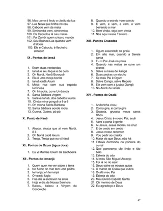 96. Mas como é lindo o clarão da lua
97. Lua Nova que brilha no céu
98. Caboclo vem da mata
99. Simiromba vem, simiromba
100. Os Caboclos lá nas matas
101. Foi Zambi quem criou o mundo
102. Seu Branca Lua quando vem
d’aldeia
103. Ele é Caboclo, é flecheiro
atirador
IX . Pontos de Iansã
1. Eram duas ventarolas
2. Iansã o seu leque é de ouro
3. Oh Nanã, Nanã Boroquê
4. Ela é uma moça bonita
5. Iansã cadê Axum
6. Moça rica com sua espada
luminosa
7. Oh Inhacita, corre Umbanda
8. Santa Bárbara virgem
9. Sarava Iansã, dos cabelos louros
10. Cinda mina gonguê a ê a ê
11. Oh minha Santa Bárbara
12. Santa Bárbara aonde mora
13. Guena, Guena, pó pó
X . Ponto de Nanã
1. Atraca, atraca que aí vem Nanã,
ê á
2. Oh Nanã cadê Axum
3. Treca, Treca que eu vi Nanã
XI . Pontos de Oxum (água doce)
1. Eu vi Mamãe Oxum da Cachoeira
XII . Pontos de Iemanjá
1. Quem quer me ver sobre a terra
2. No fundo do mar tem uma pedra
3. Iemanjá, oh Iemanjá
4. O veado fugia
5. Pus-me a escrever na areia
6. Hoje é dia de Nossa Senhora
7. Baixou, baixou a Virgem da
Conceição
8. Quando a estrela vem saindo
9. E vem, e vem, e vem, e vem
beirando o mar
10. Bem vinda, seja bem vinda
11. Nós aqui nesse Terreiro
XIII . Pontos Cruzados
1. Ogum assentado na praia
2. Em alto mar, quando a Sereia
canta
3. Eu vi Pai José na praia
4. Quando nas matas se ouve um
pranto
5. Salve a mesa de Xangô
6. Duas pedras um riacho
7. Se meu Pai é Ogum
8. Salve Congo, salve Rebolo
9. Ele vem com a justiça Xangô
10. No Arerê de Iansã
XIV . Pontos de Oxalá
1. Andorinha voou
2. Como gira, é como gira
3. Gruseia, gruseia meus caros
filhos
4. Jesus Cristo é nosso Pai, aruê
5. Abre a porta ô gente
6. Ai Jesus, Jesus morreu na cruz
7. É de credo em credo
8. Jesus nosso redentor
9. Vou pedir ao criador
10. Maior do que Deus, não há
11. Estava dormindo na porteira do
curral
12. Que panorama tão lindo e tão
belo
13. Estrela do céu
14. Ai meu São Miguel Arcanjo
15. Foi lá no rio azul
16. Deus salve os nossos guias
17. O manto de Oxalá que cubra
18. Oxalá meu Pai
19. Estrela do céu
20. Meu Divino Espírito Santo
21. Oh menino de Deus
22. Eu agradeço a Deus
47
 