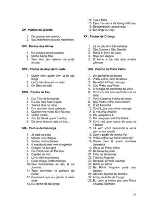XV . Pontos do Oriente
1. De quando em quando
2. Sou marinheiro,eu sou marinheiro
XVI . Pontos das Almas
1. Eu andava perambulando
2. Minha Santa Rita
3. Tam, tam, tam bateram na porta
do céu
XVII . Pontos de Anjo da Guarda
1. Quem vem, quem vem lá de tão
longe
2. Lá do céu desceu um anjo
3. Oh Deus do céu
XVIII . Pontos de Exu
1. Exu Tiriri de Umbanda
2. Eu sou Seu Sete Capas
3. Tranca Rua no reino
4. Exu que tem duas cabeças
5. Querem me matar Gira Mundo
6. Orerê, Orará
7. Foi, foi Oxalá quem mandou
8. De terno branco, seu punhal...
XIX . Pontos de Descarga
1. Já está na hora
2. Mestre Luiz chegou
3. Sereia, minha Sereia
4. A marola do mar vem chegando
5. Chegou na sua gira
6. Pai Tomé veio do Paraíso
7. Capitão do mar
8. Lá no alto da pedreira
9. Corto língua, corto mironga
10. Que bombardeio se deu lá na
Jurema
11. Tava dormindo na porteira do
curral
12. Bananeira que eu plantei à meia
noite
13. Eu venho de tão longe
14. Tire a folha
15. Esse Terreiro é de Ganga Macaia
16. Descarreguei, descarregá
17. De longe eu vejo
XX . Pontos de Criança
1. Lá no céu tem três estrelas
2. São Cosme e São Damião
3. Bahia é Terra de coco
4. Hoje tem alegria
5. O sol e a lua são dois irmãos
gêmeos
XXI . Pontos de Preto Velho
1. Um galhinho de arruda
2. Preto Velho, vem de Minas
3. Benedito é Preto calunga
4. Sou Preto, sou Preto
5. A fumaça do cachimbo da Vovó
6. Vovó cochila seu cachimbo cai no
chão
7. Vovó Catarina é dona do reino
8. Sou Pedro velho macumbeiro
9. Ô Zé Miromba
10. Vovó Luiza que chora mironga
11. O meu Pai Antônio
12. Pai Joaquim ê ê
13. Pai Joaquim cadê Pai Mané
14. Vovó não quer casca de coco no
Terreiro
15. Lá vem Vovó descendo a serra
com a sua sacola
16. Com o poder de minha Pai
17. Preta Velha que fuma cachimbo
18. Quem vem lá quem combate
demanda
19. Oh já vai Preto Velho
20. Na beira da praia
21. Filho de Umbanda
22. Tatá na Aruanda
23. Benedito é Preto calunga
24. Bahia ou África
25. Na Bahia ninguém pode com
baiano
26. Oh meu Senhor do Bomfim
27. Arriou na linha de Congo
28. Eu corro a minha gira com Deus
e Nossa Senhora
48
 