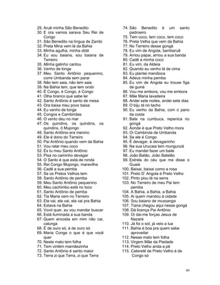 29. Aruê minha São Benedito
30. E ora vamos sarava Seu Rei de
Congo
31. São Benedito na língua de Zambi
32. Preta Mina vem lá da Bahia
33. Minha agulha, minha didá
34. Eu sou baiana, sou baiana de
Terreiro
35. Minha galinho cantou
36. Venho de longe
37. Meu Santo Antônio pequenino,
corre Umbanda sem parar
38. Não tem saia, não tem saia
39. Na Bahia tem, que tem orobi
40. É Congo, é Congo, é Congo
41. Olha branco que sabe ler
42. Santo Antônio é santo de mesa
43. Ora baixa meu povo baixa
44. Eu venho de longe
45. Congos e Cambindas
46. O vento deu no mar
47. Os quindins, os quindins, os
quindins, ô Mujongo
48. Santo Antônio era menino
49. Ele é dono do Terreiro
50. Pai Antônio quando vem da Bahia
51. Vou ralar meu coco
52. És tu meu Santo Antônio
53. Pisa no caminho devagar
54. O Santo é que está de ronda
55. Rei Congo Mujongo, maravilha
56. Cadê a sua pemba
57. Se os Pretos Velhos tem
58. Santo Antônio de pemba
59. Meu Santo Antônio pequenino
60. Meu cachimbo está no toco
61. Santo Antônio de pemba
62. Tia Maria vem no Terreiro
63. Ela vai, ela vai, ela vai pra Bahia
64. Estava na Bahia
65. Vovó quer, eu vou mandar buscar
66. Está iluminada a sua banda
67. Quem encosta em mim não cai,
calunga
68. É de ouro só, é de ouro só
69. Maria Conga o que é que você
quer
70. Neste mato tem folha
71. Tem vintém mamãezinha
72. Santo Antônio é santo maior
73. Terra zi que Terra, zi que Terra
74. São Benedito é um santo
padroeiro
75. Tem coco, tem coco, tem coco
76. Preta Velha que vem da Bahia
77. No Terreiro desse gongá
78. Eu vim de Angola, bambaruê
79. Arriou papai, arriou a sua banda
80. Cadê a minha coco
81. Eu vim, da Aldeia
82. Quando eu venho lá de cima
83. Eu plantei mandioca
84. Adeus minha pemba
85. Eu vim de Angola eu trouxe figa
de guiné
86. Vou me embora, vou me embora
87. Mãe Maria lavadeira
88. Andei sete noites, andei sete dias
89. O biju tá no tacho
90. Eu venho da Bahia, com o pano
da costa
91. Bate na cumbuca, repenica no
gongá
92. Aonde é que Preto Velho mora
93. Oi Cambinda de Umbanda
94. Se ele é Congo
95. É devagar, é devagarinho
96. Na sua Urucaia tem mungunzá
97. Eu mandei fazer um baile
98. João Batão, João Batelão
99. Estrela do céu que me disse o
Guaiá
100. Baixai, baixai como a rosa
101. Preto D’ Angola é Preto Velho
102. Pinto piou lá na serra
103. No Terreiro de meu Pai tem
pemba
104. A Bahia, a Bahia, a Bahia
105. Ai quem mandou à cidade
106. Sou baiano de mussanga
107. Tiana chegou aqui nesse gongá
108. Dá licença Pai Antônio
109. Oi dai-me forças Jesus de
Nazaré
110. Já foi o sol, já veio a lua
111. Bahia é boa pra quem sabe
aproveitar
112. Nesse mato tem folha
113. Virgem Mãe da Piedade
114. Preto Velho anda a pé
115. Cateretê de Preto Velho é de
Congo só
49
 