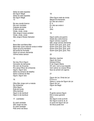Salve as sete espadas
De Ogum Megê
Salve as sete espadas
De Ogum Megê
13
No seu cavalo branco
Ele vem montado
Calçado de botas
E bem armado
Vinde, vinde, vinde
São Jorge é nosso protetor
Vinde, vinde, vinde
São Jorge é Nosso Salvador
14
Beira Mar auê Beira Mar
Beira Mar quem está de ronda é militar
Ogum já jurou bandeira
Na ponta do Humaitá
Ogum já venceu demanda
Vamos todos saravá
15
Se meu Pai é Ogum
Vencedor de demanda
Ele vem de Aruanda
Pra salvar filhos de Umbanda
Ogum, Ogum Iara
Salve os campos de batalha
Salve a Sereia do Mar
Ogum, Ogum Iara
16
Olha São Jorge com a matula
De Umbanda
Olha Ogum
Está de ronda
Olha bambuê
Ogum é de bambuê
Ogum é de bambuá
17 (caridade)
Eu pedi caridade
São Jorge me deu
Eu pedi caridade
Pelo amor de Deus
18
Olha Ogum está de ronda
Miguel tá chamando
Eu não sei onde é
É, é
Eu não sei onde é
É, é
(bis)
19
Ogum partiu pra guerra
Oxalá deu carta branca
Ogum venceu a guerra
São Jorge venceu demanda
Quem quer guia, guia, guia
Quem quer guia, guia, meu
Quem quer guia, guia, guia
Quem quer guia, guia, meu
20
Marchai, marchai
Ogum de Guia
Estrela D’Alva
E da Virgem Maria
Oh vem, com a sua espada
Vem salvar os vossos filhos
Que se acham em agonia
21
Ogum de Lei, Orixá de Lei
Ê ê ê a a
Salve a, coroa de Ogum de Lei
Ogum de Lei
Ogum de Nagô
22
Ô gente sarava Ogum
Ele é nosso general
(bis)
Diz Ogum é de Lei lê lê
Diz Ogum é de lá, lá, lá
A coroa de Ogum de Lei
Só Deus pode tirar
5
 