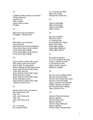 23
Capitão do Mato mandou me chamar
Tempo não tenho
Caminho há
Olha o militar
Quem está de ronda
É militar
24
Mas ele é praça de cavalaria
É Capitão – oficial do dia
25
Olha Ogum vai se embora
Pra sua banda
Olha banda com banda katinguerê
Firma ponto Ogum vai se embora
Firma ponto Ogum Megê
Firma ponto Ogum foi se embora
Firma ponto Ogum Megê
26
Quem está de ronda é São Jorge
São Jorge é quem vem rondar
Abre a porta, ô minha gente
Deixa a falange de São Jorge entrar
Quem está de ronda é São Jorge
Toda noite, todo dia
Quem está de ronda é São Jorge
Nossa Senhora da guia
Quem está de ronda é São Jorge
Minha mãe diga o que é
Quem está de ronda é São Jorge
Velando os filhos de fé
27
Quando Ogum partiu pra guerra
Ele mandou orar, orar
Orar, orar
Orar, orar, filhos de fé
Orar, orar
Orar, orar, filhos de fé
28
Eu vi o sol raiar
Eu vi estrela brilhar
Eu vi seu Rompe Mato
Ogum das matas
Passeando à beira mar
29
Ogum é todo Malé
Male ô linha Nagô
Ogum é todo Malé
Male ô linha ô
30
Ele jurou bandeira
Ele tocou clarim
E o exército todo
É comandado por Ogum
Salve Ogum Iara
Salve Ogum Megê
Salve Ogum Matinata
Salve Ogum Naruê
31
Na ponta da romaria
Eu vi um cavaleiro de ronda
Trazia a espada na cinta
E uma lança na mão
Ogum venceu a guerra
Matando o dragão
32
Ele vem, com a justiça Xangô
Ele traz Iansã e Iemanjá
Ele vem com Oxossi das matas
Ele traz o amor de Oxalá
Ogum, vencedor de demanda
Estrela, clareou sua banda
Na sua aldeia ele é caboclo
Ogum Arranca Toco
33
General Tátá de Umbanda
Ogum é general
Se ele é Ogum Iara
Ogum é general
Se ele é Ogum Matinata
Ogum é general
Se ele é Ogum Rompe Mato
6
 