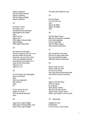 Ogum é general
Se ele é Ogum Naruê
Ogum é general
Se ele é Ogum Megê
Ogum é general
34
Ô ronda a Terra
Ô ronda o mar
Cavalheiros de Umbanda
Mensageiros de Oxalá
(bis)
Ogum de Lei
Ogum Iara
Olha Ogum Rompe Mato
Ogum Megê
Olha Ogum Beira Mar
35
No campo do Humaitá
Venceu a guerra meu Pai, eu vi
No seu cavalo de bronze
Guerreou na sua Terra (bis)
Com sua espada dourada
Na ponta da sua lança, eu vi
Laço de fita encarnada
Ogum ê, ê, ê
Ogum ê, ê, á
36
Foi ao romper da madrugada
Que a coral piou
(bis)
Com sua capacete
Ele saravou
(bis)
37
É dos santos do céu
Ogum é o maior
É, É de Nossa Senhora
(bis)
38
Ogum Iara, Ogum Megê
Olha Ogum Rompe Mato, auê
Ogum Iara, Ogum Megê
O canjira de Umbanda, auê
39
Saravá Ogum
E a coroa de Lei
(bis)
Ogum de Malé
Ogum de Nagô
(bis)
40
Senhor Major Ogum
Mas ele é praça de cavalaria
Com sete espadas
Ele nos defendia
Senhor Major Ogum
Seja nossa companhia
41
Seu cavalinho é de prata
De ouro é quem anda nele
Com sua bandeira içada
Defende todas as barreiras
42
Quem anda por mar
Quem anda por terra
E nunca se cansa
Com seu laço de fita encarnada
Amarrada na ponta da lança
43
Ogum é Pai de todos
É Pai de todos
É rei gongá
Olha Ogum, Sereia
Ele deu, ele deu, ele dá
Ogum arriou, Ogum arriou
Quem quer Ogum a mim xororô
44 (descarga)
Capitão do mar
È Barabara
É com chuva, é com vento
7
 