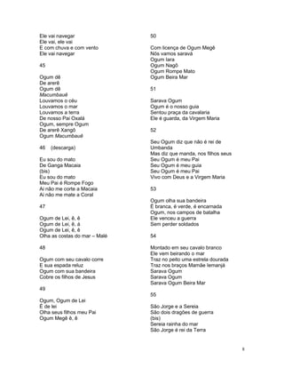 Ele vai navegar
Ele vai, ele vai
E com chuva e com vento
Ele vai navegar
45
Ogum dê
De arerê
Ogum dê
Macumbauê
Louvamos o céu
Louvamos o mar
Louvamos a terra
De nosso Pai Oxalá
Ogum, sempre Ogum
De arerê Xangô
Ogum Macumbauê
46 (descarga)
Eu sou do mato
De Ganga Macaia
(bis)
Eu sou do mato
Meu Pai é Rompe Fogo
Ai não me corte a Macaia
Ai não me mate a Coral
47
Ogum de Lei, ê, ê
Ogum de Lei, ê, á
Ogum de Lei, ê, ê
Olha as costas do mar – Malé
48
Ogum com seu cavalo corre
E sua espada reluz
Ogum com sua bandeira
Cobre os filhos de Jesus
49
Ogum, Ogum de Lei
É de lei
Olha seus filhos meu Pai
Ogum Megê ê, ê
50
Com licença de Ogum Megê
Nós vamos saravá
Ogum Iara
Ogum Nagô
Ogum Rompe Mato
Ogum Beira Mar
51
Sarava Ogum
Ogum é o nosso guia
Sentou praça da cavalaria
Ele é guarda, da Virgem Maria
52
Seu Ogum diz que não é rei de
Umbanda
Mas diz que manda, nos filhos seus
Seu Ogum é meu Pai
Seu Ogum é meu guia
Seu Ogum é meu Pai
Vivo com Deus e a Virgem Maria
53
Ogum olha sua bandeira
É branca, é verde, é encarnada
Ogum, nos campos de batalha
Ele venceu a guerra
Sem perder soldados
54
Montado em seu cavalo branco
Ele vem beirando o mar
Traz no peito uma estrela dourada
Traz nos braços Mamãe Iemanjá
Sarava Ogum
Sarava Ogum
Sarava Ogum Beira Mar
55
São Jorge e a Sereia
São dois dragões de guerra
(bis)
Sereia rainha do mar
São Jorge é rei da Terra
8
 