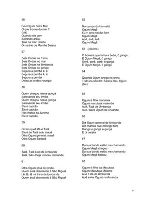 56
Seu Ogum Beira Mar
O que trouxe do mar ?
(bis)
Quando ele vem
Beirando areia
Traz na mão direita
O rosário de Mamãe Sereia
57
Sete Ondas na Terra
Sete Ondas no mar
Sete Ondas na Umbanda
Sete Ondas no gongá
Segura a pemba ê, ê
Segura a pemba ê, á
Segura a pemba
Deixa as ondas navegar
58
Quem chegou nesse gongá
Saravando seu irmão
Quem chegou nesse gongá
Saravando seu irmão
Ele é capitão
Ele é capitão
Nas matas da Jurema
Ele é capitão
59
Dizem queTatá é Tatá
Ele é de Tatá auê, mauê
Olha Ogum general, mauê
Olha Ogum Barlabá
60
Tatá, Tatá é rei de Umbanda
Tatá, São Jorge venceu demanda
61
Olha Ogum está de ronda
Quem está chamando é São Miguel
Lê, lê, lê na linha de Umbanda
Quem está chamando é São Miguel
62
No campo do Humaitá
Ogum Megê
Eu vi uma nação florir
Ogum Megê
Auê, auê, auê
Ogum Megê
63 (pólvora)
O homem que fuma e bebe, ô ganga,
É Ogum Megê, ô ganga
Gerê, gerê, gerê, ô ganga
É Ogum Megê, ô ganga
64
Quando Ogum chega no reino
Todo mundo diz: Sarava Seu Ogum
(bis)
65
Ogum é filho macutaia
Ogum macutaia malembe
Auê, Tatá de Umbanda
Auê, salve Ogum na Aruanda
66
Diz Ogum general de Umbanda
Diz mamãe que mironga tem
Ganga e ganga a ganga
É oi canjira
67
Da sua banda estão me chamando
Ogum Megê chegou
Da sua banda estão me chamando
Ogum Megê baixou
68
Ogum é filho da Macutaia
Ogum Macutaia Maleme
Auê Tatá de Umbanda
Auê salve Ogum na Aruanda
9
 