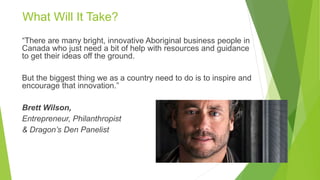 “There are many bright, innovative Aboriginal business people in
Canada who just need a bit of help with resources and guidance
to get their ideas off the ground.
But the biggest thing we as a country need to do is to inspire and
encourage that innovation.”
Brett Wilson,
Entrepreneur, Philanthropist
& Dragon’s Den Panelist
What Will It Take?
 