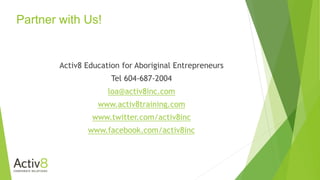 Partner with Us!
Activ8 Education for Aboriginal Entrepreneurs
Tel 604-687-2004
loa@activ8inc.com
www.activ8training.com
www.twitter.com/activ8inc
www.facebook.com/activ8inc
 