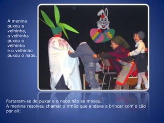 A menina puxou a velhinha, a velhinha puxou o velhinho e o velhinho puxou o nabo. Fartaram-se de puxar e o nabo não se mexeu. A menina resolveu chamar o irmão que andava a brincar com o cão por ali: