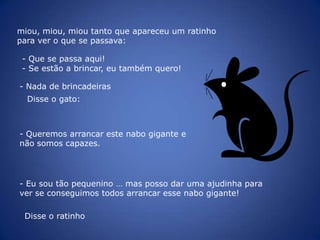  Como sou muito forte e grande, vamos conseguir arrancá-lo!O cão puxou o menino, o menino puxou a menina, a menina puxou a velhinha, a velhinha puxou o velhinho e o velhinho puxou o nabo. Fartaram-se de puxar e o nabo não se mexeu.Então o cão para pedir ajuda, ladrou, ladrou: