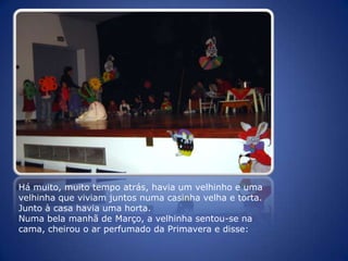 Há muito, muito tempo atrás, havia um velhinho e uma velhinha que viviam juntos numa casinha velha e torta. Junto à casa havia uma horta.Numa bela manhã de Março, a velhinha sentou-se na cama, cheirou o ar perfumado da Primavera e disse: 