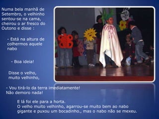 Numa bela manhã de Setembro, o velhinho sentou-se na cama, cheirou o ar fresco do Outono e disse :- Está na altura de colhermos aquele nabo- Boa ideia!Disse o velho, muito velhinho,- Vou tirá-lo da terra imediatamente! Não demoro nada!E lá foi ele para a horta.O velho muito velhinho, agarrou-se muito bem ao nabo gigante e puxou um bocadinho., mas o nabo não se mexeu. 