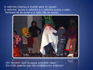 O velhinho chamou a mulher para vir ajudar.A velhinha  puxou o velhinho e o velhinho puxou o nabo. Fartaram-se de puxar e o nabo não se mexeu. Oh! homem! Que se passa com este nabo? 