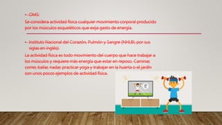• OMS:
Se considera actividad física cualquier movimiento corporal producido
por los músculos esqueléticos que exija gasto de energía.
• Instituto Nacional del Corazón, Pulmón y Sangre (NHLBI, por sus
siglas en inglés):
La actividad física es todo movimiento del cuerpo que hace trabajar a
los músculos y requiere más energía que estar en reposo. Caminar,
correr, bailar, nadar, practicar yoga y trabajar en la huerta o el jardín
son unos pocos ejemplos de actividad física.
 