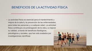 BENEFICIOS DE LA ACTIVIDAD FÍSICA
• La actividad física es esencial para el mantenimiento y
mejora de la salud y la prevención de las enfermedades,
para todas las personas y a cualquier edad. La actividad
física contribuye a la prolongación de la vida y a mejorar
su calidad, a través de beneficios fisiológicos,
psicológicos y sociales, que han sido avalados por
investigaciones científicas
 