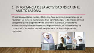 1. IMPORTANCIA DE LA ACTIVIDAD FÍSICA EN EL
ÁMBITO LABORAL
Mejora las capacidades mentales: El ejercicio físico aumenta la oxigenación de las
neuronas y las induce a mantenerse activas por más tiempo. Todo el tejido cerebral
se regenera gracias al aporte extra de oxígeno en sus células. De esta forma
aumentan tus capacidades de atención, de productividad, de razonamiento y de
concentración, todas ellas muy valiosas para hacer de ti un trabajador más
productivo.
 