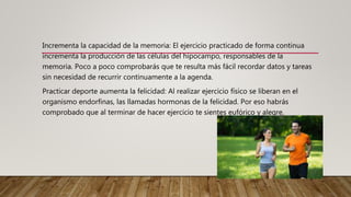 Incrementa la capacidad de la memoria: El ejercicio practicado de forma continua
incrementa la producción de las células del hipocampo, responsables de la
memoria. Poco a poco comprobarás que te resulta más fácil recordar datos y tareas
sin necesidad de recurrir continuamente a la agenda.
Practicar deporte aumenta la felicidad: Al realizar ejercicio físico se liberan en el
organismo endorfinas, las llamadas hormonas de la felicidad. Por eso habrás
comprobado que al terminar de hacer ejercicio te sientes eufórico y alegre.
 