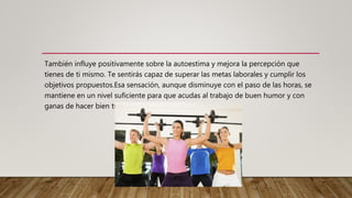 También influye positivamente sobre la autoestima y mejora la percepción que
tienes de ti mismo. Te sentirás capaz de superar las metas laborales y cumplir los
objetivos propuestos.Esa sensación, aunque disminuye con el paso de las horas, se
mantiene en un nivel suficiente para que acudas al trabajo de buen humor y con
ganas de hacer bien tu tarea.
 