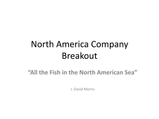 North America Company Breakout “All the Fish in the North American Sea” J. David Morris 