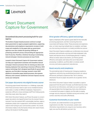 Solutions for Government
Smart Document
Capture for Government
Streamlined document processing built for your
agency
The burdens of paper-based processes continue to weigh
down government as agency program applications, supporting
documentation and compliance requirements increase in both
scope and complexity. As the paper piles up, government
agencies must also combat the growing challenge of
protecting constituent privacy and providing the appropriate
level of security. Therefore, initiatives focusing on automating
manual and paper intensive processes are top of mind.
Lexmark’s Smart Document Capture for Government solution
can help your organization automate and streamline manual
and paper intensive processes that are slowing you down and
keeping employees from operating at maximum efficiency. With
capture technology that’s designed specifically for government
agencies, you’ll be able to leverage Lexmark’s smart MFP
platform to streamline paper-based processes, drive greater
efficiency and customer satisfaction and even improve security
across your enterprise.
Get paper documents into digital formats sooner
Processing paper-based information is a challenge, especially
when those processes need to span across multiple locations
and involve a number of different employees. Paperwork is
easily lost, difficult to move and keeps staff from finding exactly
what they need, when they need it.
With Smart Document Capture, you’ll have the power to convert
paper documents into digital formats from the moment they’re
received. From the Lexmark MFP customizable interface, agency
employees simply scan in paperwork, and facilitate automatic
capture and routing to your core business systems. As a result,
information makes it into the hands of those who need it faster,
without the hassle of shuffling paper.
Drive greater efficiency, speed and savings
Agency employees often spend a great deal of time manually
processing paperwork, and then correcting the errors
associated with keying in data. These processes are expensive,
slow—at times requiring multiple days to complete—and keep
you from serving constituents in a timely and effective manner.
Smart Document Capture enables you to eliminate once-manual
processes and automate scanning and make employees’ jobs
easier and improve service. By leveraging devices in agency
offices to easily capture documents, you’ll drive greater
efficiency and speed, and reduce the cost of document
processing. In addition, you’ll be able to increase overall
accuracy and reduce paperwork redundancies.
Boost security and compliance
The painstaking tasks of meeting ever-changing compliance
regulations and enforcing standardized processes can reduce
efficiencies and lead to expensive fees. Not to mention,
information found on paper documents are at greater risk for
disclosure.
Since Smart Document Capture makes it possible to capture
paperwork from the point of receipt, you’ll eliminate document
loss and at-risk information, and make sure you’re gathering
all required data from the beginning. And, since information
is converted from paper to digital, you’ll be able to employ
stronger security measures, facilitate storing and archival, and
conduct searches and audits effortlessly.
Customize functionality to your needs
At Lexmark, we understand that no two government
organizations are alike. Your processes, systems and
information requirements are unique to your business, and a
rigid, one-size-fits-all solution just won’t do.
 