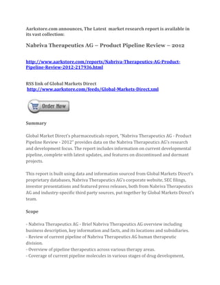 Aarkstore.com announces, The Latest market research report is available in
its vast collection:

Nabriva Therapeutics AG – Product Pipeline Review – 2012


http://www.aarkstore.com/reports/Nabriva-Therapeutics-AG-Product-
Pipeline-Review-2012-217936.html


RSS link of Global Markets Direct
http://www.aarkstore.com/feeds/Global-Markets-Direct.xml




Summary

Global Market Direct’s pharmaceuticals report, “Nabriva Therapeutics AG - Product
Pipeline Review - 2012” provides data on the Nabriva Therapeutics AG’s research
and development focus. The report includes information on current developmental
pipeline, complete with latest updates, and features on discontinued and dormant
projects.

This report is built using data and information sourced from Global Markets Direct’s
proprietary databases, Nabriva Therapeutics AG’s corporate website, SEC filings,
investor presentations and featured press releases, both from Nabriva Therapeutics
AG and industry-specific third party sources, put together by Global Markets Direct’s
team.

Scope

- Nabriva Therapeutics AG - Brief Nabriva Therapeutics AG overview including
business description, key information and facts, and its locations and subsidiaries.
- Review of current pipeline of Nabriva Therapeutics AG human therapeutic
division.
- Overview of pipeline therapeutics across various therapy areas.
- Coverage of current pipeline molecules in various stages of drug development,
 