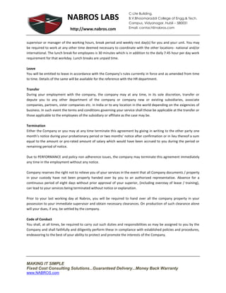 C-Lite Building,
                           NABROS LABS                              B.V.Bhoomaraddi College of Engg.& Tech.
                                                                    Campus, Vidyanagar, Hubli – 580031
                             http://www.nabros.com                  Email: contact@nabros.com



supervisor or manager of the working hours, break period and weekly rest day(s) for you and your unit. You may
be required to work at any other time deemed necessary to coordinate with the other locations- national and/or
international. The lunch break for employees is 30 minutes which is in addition to the daily 7:45 hour per day work
requirement for that workday. Lunch breaks are unpaid time.

Leave
You will be entitled to leave in accordance with the Company’s rules currently in force and as amended from time
to time. Details of the same will be available for the reference with the HR department.

Transfer
During your employment with the company, the company may at any time, in its sole discretion, transfer or
depute you to any other department of the company or company new or existing subsidiaries, associate
companies, partners, sister companies etc. in India or to any location in the world depending on the exigencies of
business. In such event the terms and conditions governing your service shall those be applicable at the transfer or
those applicable to the employees of the subsidiary or affiliate as the case may be.

Termination
Either the Company or you may at any time terminate this agreement by giving in writing to the other party one
month’s notice during your probationary period or two months’ notice after confirmation or in lieu thereof a sum
equal to the amount or pro-rated amount of salary which would have been accrued to you during the period or
remaining period of notice.

Due to PERFORMANCE and policy non adherence issues, the company may terminate this agreement immediately
any time in the employment without any notice.

Company reserves the right not to relieve you of your services in the event that all Company documents / property
in your custody have not been properly handed over by you to an authorized representative. Absence for a
continuous period of eight days without prior approval of your superior, (including overstay of leave / training),
can lead to your services being terminated without notice or explanation.

Prior to your last working day at Nabros, you will be required to hand over all the company property in your
possession to your immediate supervisor and obtain necessary clearances. On production of such clearance alone
will your dues, if any, be settled by the company.

Code of Conduct
You shall, at all times, be required to carry out such duties and responsibilities as may be assigned to you by the
Company and shall faithfully and diligently perform these in compliance with established policies and procedures,
endeavoring to the best of your ability to protect and promote the interests of the Company.




MAKING IT SIMPLE
Fixed Cost Consulting Solutions...Guaranteed Delivery...Money Back Warranty
www.NABROS.com
 